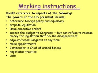 Marking instructions…
Credit reference to aspects of the following:
The powers of the US president include:
• determine foreign policy and diplomacy
• propose legislation
• issue executive orders
• submit the budget to Congress — but can refuse to release
money for legislation that he/she disapproves of
• adjourn/recall Congress at any time
• make appointments
• Commander in Chief of armed forces
• negotiates treaties
• veto
 
