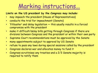 Marking instructions…
Limits on the US president by the Congress may include:
• may impeach the president (House of Representatives)
• conducts the trial for impeachment (Senate)
• ‘filibuster’ and delay legislation — this usually results in a forced
compromise with the president
• make it difficult/delay bills getting through Congress if there are
divisions between Congress and the president or within their own party
• Supreme Court recommendations must be approved by the Senate
• many appointments subject to approval by US Senate
• refuse to pass any laws during special sessions called by the president
• Congress declares war and allocates money to fund it
• Congress scrutinises any treaties and a 2/3 Senate majority is
required to ratify them
 