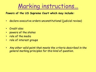 Marking instructions…
Powers of the US Supreme Court which may include:
• declare executive orders unconstitutional (judicial review)
• Credit also:
• powers of the states
• role of the media
• role of interest groups
• Any other valid point that meets the criteria described in the
general marking principles for this kind of question.
 