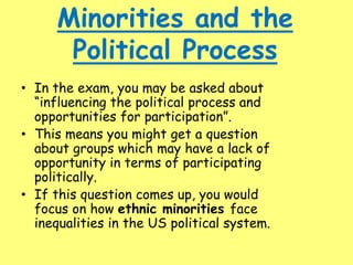 Minorities and the
Political Process
• In the exam, you may be asked about
“influencing the political process and
opportunities for participation”.
• This means you might get a question
about groups which may have a lack of
opportunity in terms of participating
politically.
• If this question comes up, you would
focus on how ethnic minorities face
inequalities in the US political system.
 