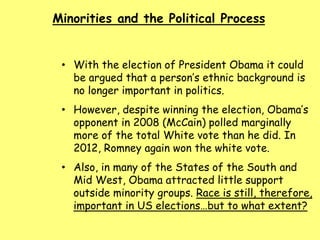Minorities and the Political Process
• With the election of President Obama it could
be argued that a person’s ethnic background is
no longer important in politics.
• However, despite winning the election, Obama’s
opponent in 2008 (McCain) polled marginally
more of the total White vote than he did. In
2012, Romney again won the white vote.
• Also, in many of the States of the South and
Mid West, Obama attracted little support
outside minority groups. Race is still, therefore,
important in US elections…but to what extent?
 