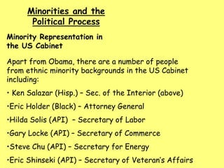 Minority Representation in
the US Cabinet
Minorities and the
Political Process
Apart from Obama, there are a number of people
from ethnic minority backgrounds in the US Cabinet
including:
• Ken Salazar (Hisp.) – Sec. of the Interior (above)
•Eric Holder (Black) – Attorney General
•Hilda Solis (API) – Secretary of Labor
•Gary Locke (API) – Secretary of Commerce
•Steve Chu (API) – Secretary for Energy
•Eric Shinseki (API) – Secretary of Veteran’s Affairs
 