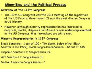 Overview of the 113th Congress
• The 113th US Congress was the 2014 meeting of the legislature
of the US Federal Government. It was the most diverse Congress
in US history.
• However, although minority representation has improved in
Congress, Blacks, Hispanics and Asians remain under-represented
in the US Congress. Most lawmakers are white men.
Minority Representation in 113th Congress
Black Senators - 1 out of 100 – Tim Scott, below (first Black
Senator since 1979), Black Congressmen/women - 42 out of 435.
Hispanic Senators 3; Congressmen 29.
API Senators 1; Congressmen 10.
Native American Congressmen - 2
Minorities and the Political Process
 