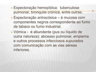 .
 Expectoração hemoptóica: tuberculose
pulmonar, bronquite crónica, entre outras.
 Expectoração antracósica – é mucosa com
componentes negros correspondente ao fumo
de tabaco ou fumo industrial.
 Vómica - é abundante (pus ou líquido de
outra natureza): abcesso pulmonar, empiema
e outros processos infecciosos supurados
com comunicação com as vias aéreas
inferiores.
 