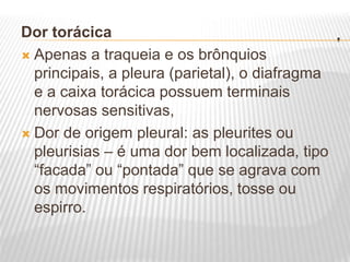 .
Dor torácica
 Apenas a traqueia e os brônquios
principais, a pleura (parietal), o diafragma
e a caixa torácica possuem terminais
nervosas sensitivas,
 Dor de origem pleural: as pleurites ou
pleurisias – é uma dor bem localizada, tipo
“facada” ou “pontada” que se agrava com
os movimentos respiratórios, tosse ou
espirro.
 