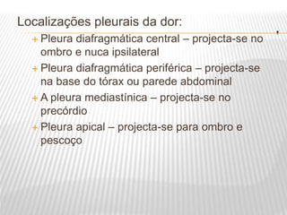.
Localizações pleurais da dor:
 Pleura diafragmática central – projecta-se no
ombro e nuca ipsilateral
 Pleura diafragmática periférica – projecta-se
na base do tórax ou parede abdominal
 A pleura mediastínica – projecta-se no
precórdio
 Pleura apical – projecta-se para ombro e
pescoço
 