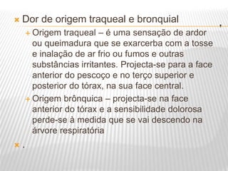 .
 Dor de origem traqueal e bronquial
 Origem traqueal – é uma sensação de ardor
ou queimadura que se exarcerba com a tosse
e inalação de ar frio ou fumos e outras
substâncias irritantes. Projecta-se para a face
anterior do pescoço e no terço superior e
posterior do tórax, na sua face central.
 Origem brônquica – projecta-se na face
anterior do tórax e a sensibilidade dolorosa
perde-se à medida que se vai descendo na
árvore respiratória
 .
 