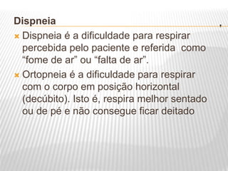 .
Dispneia
 Dispneia é a dificuldade para respirar
percebida pelo paciente e referida como
“fome de ar” ou “falta de ar”.
 Ortopneia é a dificuldade para respirar
com o corpo em posição horizontal
(decúbito). Isto é, respira melhor sentado
ou de pé e não consegue ficar deitado
 