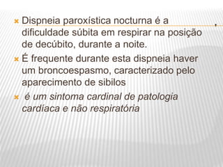 .
 Dispneia paroxística nocturna é a
dificuldade súbita em respirar na posição
de decúbito, durante a noite.
 É frequente durante esta dispneia haver
um broncoespasmo, caracterizado pelo
aparecimento de sibilos
 é um sintoma cardinal de patologia
cardíaca e não respiratória
 