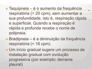 .
 Taquipneia – é o aumento da frequência
respiratória (> 20 cpm), sem aumentar a
sua profundidade, isto é, respiração rápida
e superficial. Quando a respiração é
rápida e profunda recebe o nome de
polipneia.
 Bradipneia – é a diminuição da frequência
respiratória (< 16 cpm).
 Um início gradual sugere um processo de
instalação gradual com evolução
progressiva (por exemplo: derrame
pleural)
 