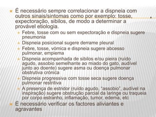 .
 É necessário sempre correlacionar a dispneia com
outros sinais/sintomas como por exemplo: tosse,
expectoração, sibilos, de modo a determinar a
provável etiologia.
 Febre, tosse com ou sem expectoração e dispneia sugere
pneumonia
 Dispneia posicional sugere derrame pleural
 Febre, tosse, vómica e dispneia sugere abcesso
pulmonar, empiema
 Dispneia acompanhada de sibilos e/ou pieira (ruído
agudo, assobio semelhante ao miado do gato, audível
junto ao doente) sugere asma ou doença pulmonar
obstrutiva crónica
 Dispneia progressiva com tosse seca sugere doença
pulmonar restritiva
 A presença de estridor (ruído agudo, “assobio”, audível na
inspiração) sugere obstrução parcial da laringe ou traqueia
por corpo estranho, inflamação, tumor, edema, etc
 É necessário verificar os factores aliviantes e
agravantes
 