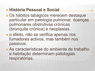 .
 História Pessoal e Social
 Os hábitos tabágicos merecem destaque
particular em patologia pulmonar, doenças
pulmonares obstrutivas crónicas
(bronquite crónica) e neoplasias.
 o efeito, não se verifica apenas nos
fumadores activos, mas também nos
passivos.
 As características do ambiente de trabalho
e habitação determinam patologias
respiratórias.
 