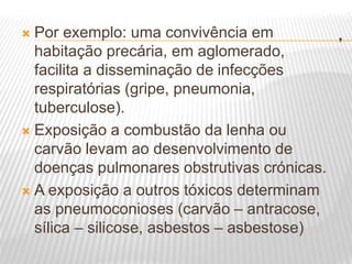 .
 Por exemplo: uma convivência em
habitação precária, em aglomerado,
facilita a disseminação de infecções
respiratórias (gripe, pneumonia,
tuberculose).
 Exposição a combustão da lenha ou
carvão levam ao desenvolvimento de
doenças pulmonares obstrutivas crónicas.
 A exposição a outros tóxicos determinam
as pneumoconioses (carvão – antracose,
sílica – silicose, asbestos – asbestose)
 