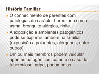 .
História Familiar
 O conhecimento de parentes com
patologias de carácter hereditário como
asma, bronquite alérgica, rinite.
 A exposição a ambientes patogénicos
pode se exprimir também na família
(exposição a poluentes, alérgenos, entre
outros).
 Um ou mais membros podem veicular
agentes patogénicos, como é o caso da
tuberculose, gripe, pneumonias.
 
