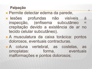.
Palpação
 Permite detectar edema da parede,
 lesões profundas não visíveis á
inspecção, (enfisema subcutâneo =
crepitação devido a existência de ar no
tecido celular subcutâneo).
 A musculatura da caixa torácica: pontos
dolorosos, eventuais contracturas.
 A coluna vertebral, as costelas, as
omoplatas: forma, eventuais
malformações e pontos dolorosos;
 