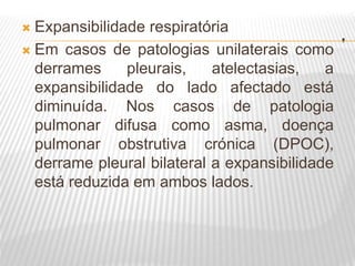 .
 Expansibilidade respiratória
 Em casos de patologias unilaterais como
derrames pleurais, atelectasias, a
expansibilidade do lado afectado está
diminuída. Nos casos de patologia
pulmonar difusa como asma, doença
pulmonar obstrutiva crónica (DPOC),
derrame pleural bilateral a expansibilidade
está reduzida em ambos lados.
 