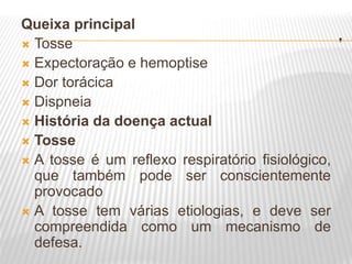 .
Queixa principal
 Tosse
 Expectoração e hemoptise
 Dor torácica
 Dispneia
 História da doença actual
 Tosse
 A tosse é um reflexo respiratório fisiológico,
que também pode ser conscientemente
provocado
 A tosse tem várias etiologias, e deve ser
compreendida como um mecanismo de
defesa.
 