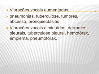 .
 Vibrações vocais aumentadas:
 pneumonias, tuberculose, tumores,
abcesso, bronquiectasias.
 Vibrações vocais diminuídas: derrames
pleurais, tuberculose pleural, hemotórax,
empiema, pneumotórax.
 