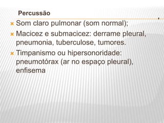 .
Percussão
 Som claro pulmonar (som normal);
 Macicez e submacicez: derrame pleural,
pneumonia, tuberculose, tumores.
 Timpanismo ou hipersonoridade:
pneumotórax (ar no espaço pleural),
enfisema
 