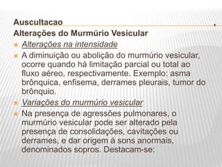 .
Auscultacao
Alterações do Murmúrio Vesicular
 Alterações na intensidade
 A diminuição ou abolição do murmúrio vesicular,
ocorre quando há limitação parcial ou total ao
fluxo aéreo, respectivamente. Exemplo: asma
brônquica, enfisema, derrames pleurais, tumor do
brônquio.
 Variações do murmúrio vesicular
 Na presença de agressões pulmonares, o
murmúrio vesicular pode ser alterado pela
presença de consolidações, cavitações ou
derrames, e dar origem á sons anormais,
denominados sopros. Destacam-se:
 