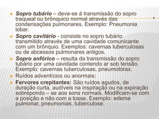 .
 Sopro tubário – deve-se á transmissão do sopro
traqueal ou brônquico normal através das
condensações pulmonares. Exemplo: Pneumonia
lobar.
 Sopro cavitário - consiste no sopro tubário
transmitido através de uma cavidade comunicante
com um brônquio. Exemplos: cavernas tuberculosas
ou de abcessos pulmonares antigos.
 Sopro anfórico – resulta da transmissão do sopro
tubário por uma cavidade contendo ar sob tensão.
Exemplo: cavernas tuberculosas, pneumotórax.
 Ruídos adventícios ou anormais:
 Fervores crepitantes: São ruídos agudos, de
duração curta, audíveis na inspiração ou na expiração
sobrepondo – se aos sons normais. Modificam-se com
a posição e não com a tosse. Exemplo: edema
pulmonar, pneumonias, tuberculose.
 