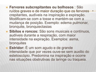 .
 Fervores subcrepitantes ou bolhosos : São
ruídos graves e de maior duração que os fervores
crepitantes, audíveis na inspiração e expiração.
Modificam-se com a tosse e mantém-se com a
mudança de posição. Exemplo: edema pulmonar,
bronquite, bronquiectasias
 Sibilos e roncos: São sons musicais e contínuos,
audíveis durante a respiração, com maior
intensidade na expiração. Exemplos: asma,
bronquites
 Estridor: É um som agudo e de grande
intensidade que por vezes ouve-se sem auxilio do
estetoscópio. Predomina na inspiração e ocorre
nas situações obstrutivas da laringe ou traqueia.
 