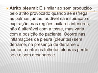 .
 Atrito pleural: É similar ao som produzido
pelo atrito provocado quando se esfrega
as palmas juntas; audível na inspiração e
expiração, nas regiões axilares inferiores;
não é alterável com a tosse, mas varia
com a posição do paciente. Ocorre nas
inflamações da pleura (pleurites) sem
derrame, na presença de derrame o
contacto entre os folhetos pleurais perde-
se e o som desaparece.
 