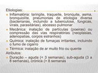 .
Etiologias:
 Inflamatória: laringite, traqueíte, bronquite, asma,
bronquiolíte, pneumonias de etiologia diversa
(bacterianas, incluindo a tuberculose, fúngicas,
virais, parasitárias), abcesso pulmonar
 Mecânica: inalação de partículas (poeiras) ou
compressão das vias respiratórias (neoplasias,
adenopatias, corpos estranhos)
 Química: inalação de fumaças irritantes, incluindo
o fumo de cigarro
 Térmica: inalação de ar muito frio ou quente
Atributos:
 Duração – aguda (< 3 semanas), sub-aguda (3 a
8 semanas), crónica (> 8 semanas
 