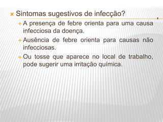 .
 Sintomas sugestivos de infecção?
 A presença de febre orienta para uma causa
infecciosa da doença.
 Ausência de febre orienta para causas não
infecciosas.
 Ou tosse que aparece no local de trabalho,
pode sugerir uma irritação química.
 