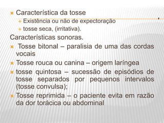 .
 Característica da tosse
 Existência ou não de expectoração
 tosse seca, (irritativa).
Características sonoras.
 Tosse bitonal – paralisia de uma das cordas
vocais
 Tosse rouca ou canina – origem laríngea
 tosse quintosa – sucessão de episódios de
tosse separados por pequenos intervalos
(tosse convulsa);
 Tosse reprimida – o paciente evita em razão
da dor torácica ou abdominal
 