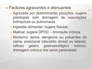 .
 Factores agravantes e atenuantes
 Agravada por determinadas posições: sugere
patologias com drenagem de supurações
brônquicas ou pulmonares
 Ingestão alimentar: sugere fístulas
 Matinal: sugere DPOC – bronquite crónica
 Nocturno: asma, alergenos ou poluentes da
cama, posicional (decúbito dorsal ou lateral),
refluxo gastro gastroesofágico crónico,
drenagem crónica dos seios paranasais
 