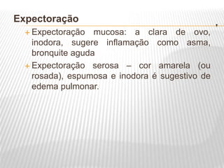 .
Expectoração
 Expectoração mucosa: a clara de ovo,
inodora, sugere inflamação como asma,
bronquite aguda
 Expectoração serosa – cor amarela (ou
rosada), espumosa e inodora é sugestivo de
edema pulmonar.
 