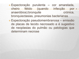 .
 Expectoração purulenta – cor amarelada,
cheiro fétido (quando infecção por
anaeróbios):bronquite crónica,
bronquiectasias, pneumonias bacterianas
 Expectoração pseudomembranosa – emissão
de placas de tecido necrosado e é sugestivo
de neoplasias do pulmão ou patologias que
determinam necrose
 