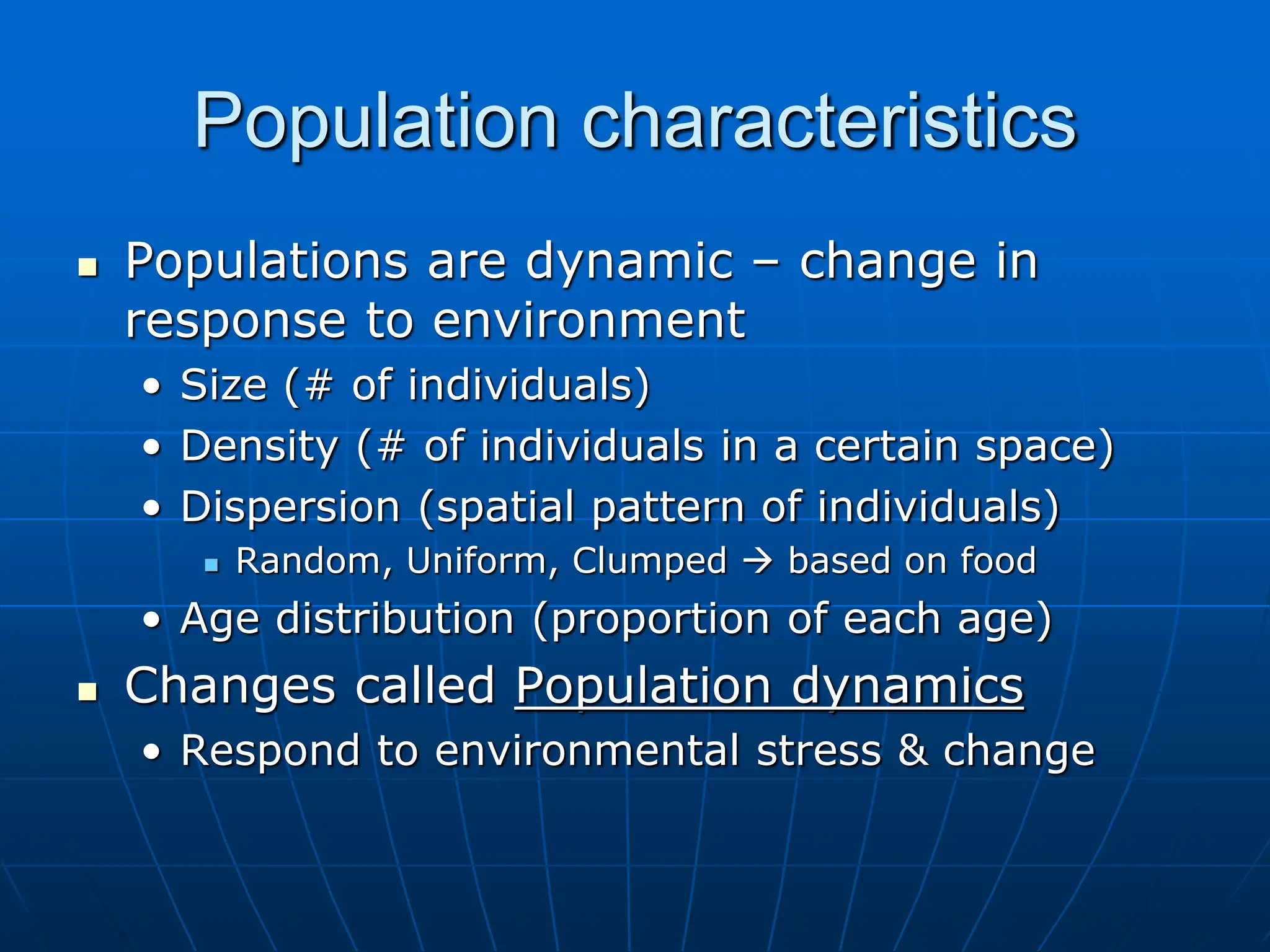 Population characteristics
 Populations are dynamic – change in
response to environment
• Size (# of individuals)
• Density (# of individuals in a certain space)
• Dispersion (spatial pattern of individuals)
 Random, Uniform, Clumped  based on food
• Age distribution (proportion of each age)
 Changes called Population dynamics
• Respond to environmental stress & change
 