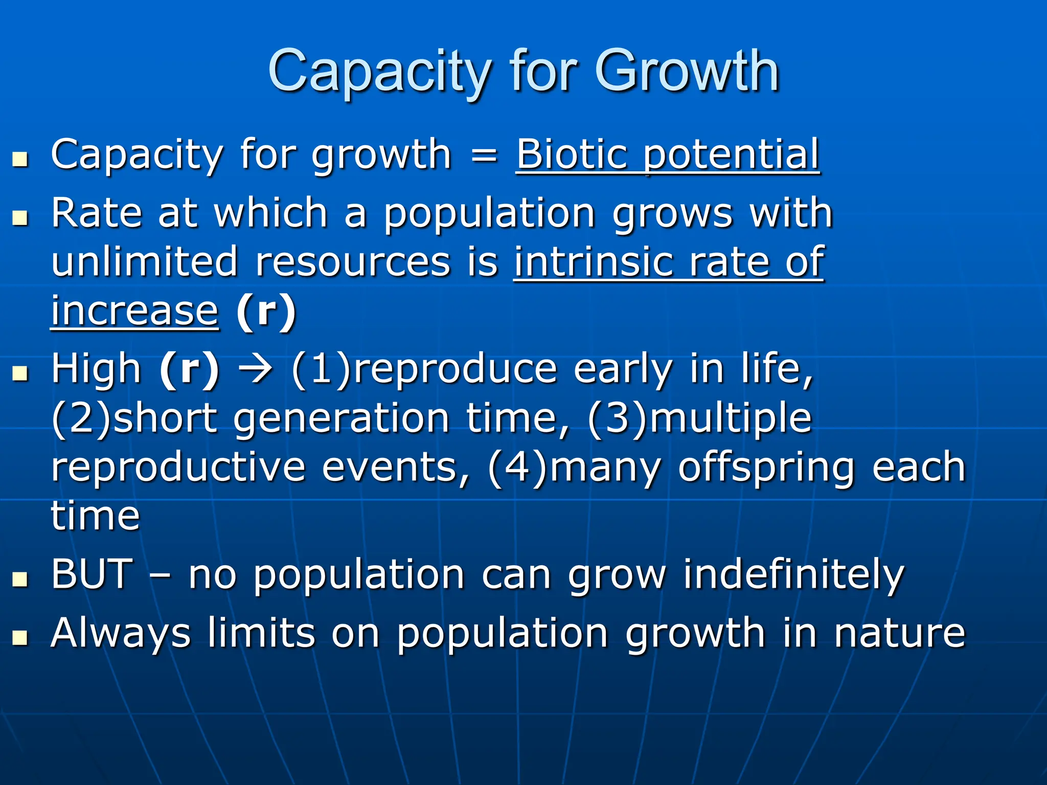 Capacity for Growth
 Capacity for growth = Biotic potential
 Rate at which a population grows with
unlimited resources is intrinsic rate of
increase (r)
 High (r)  (1)reproduce early in life,
(2)short generation time, (3)multiple
reproductive events, (4)many offspring each
time
 BUT – no population can grow indefinitely
 Always limits on population growth in nature
 