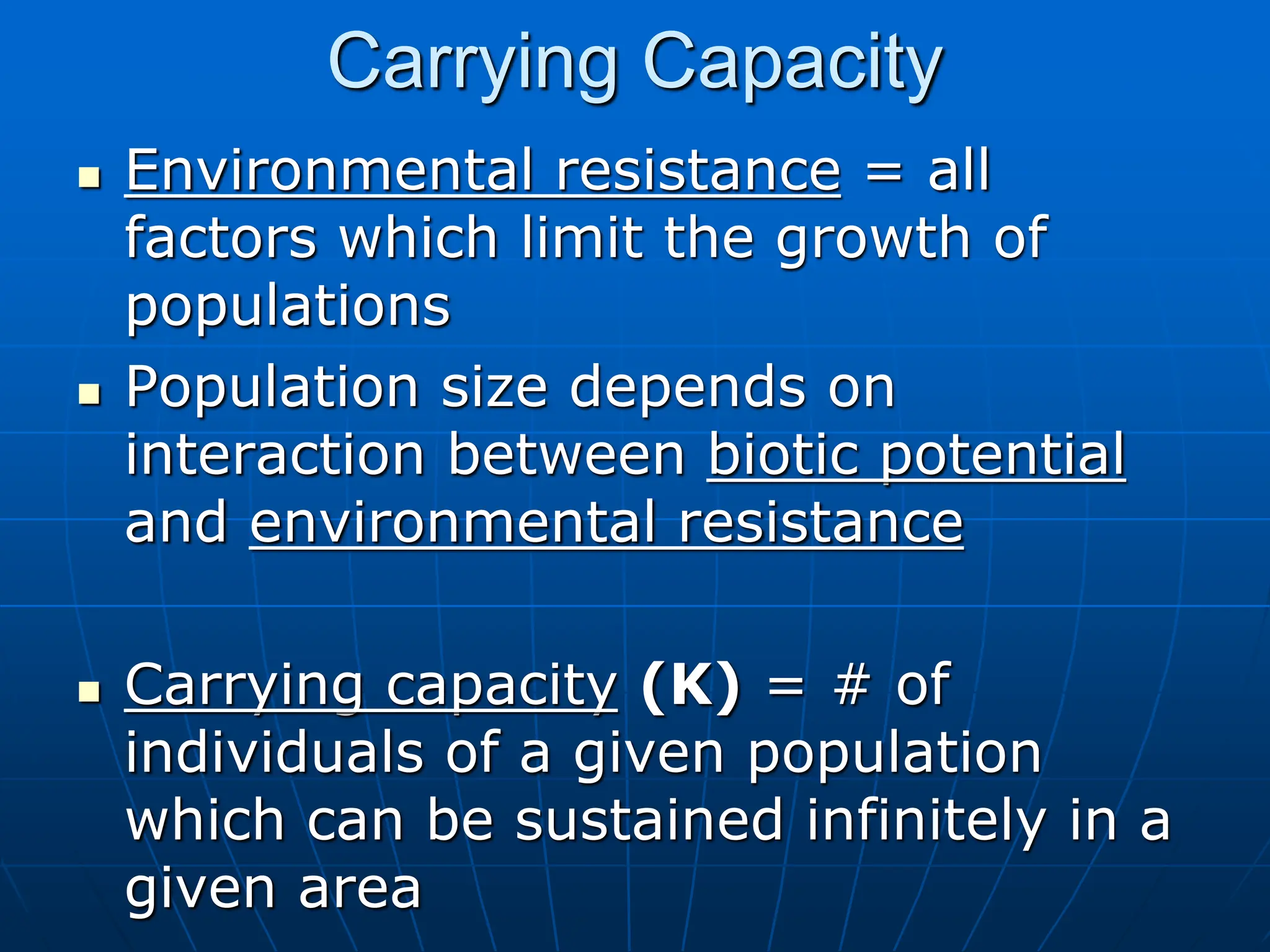 Carrying Capacity
 Environmental resistance = all
factors which limit the growth of
populations
 Population size depends on
interaction between biotic potential
and environmental resistance
 Carrying capacity (K) = # of
individuals of a given population
which can be sustained infinitely in a
given area
 