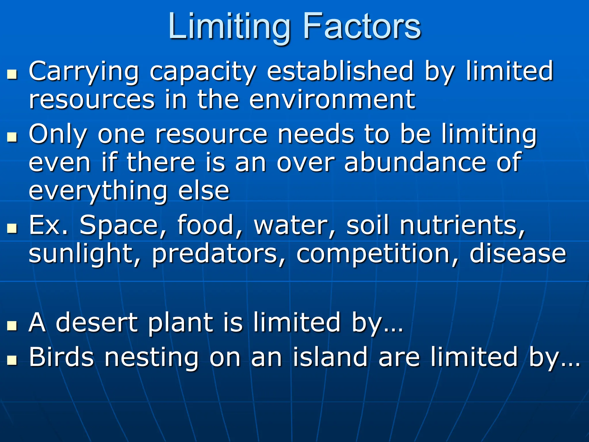 Limiting Factors
 Carrying capacity established by limited
resources in the environment
 Only one resource needs to be limiting
even if there is an over abundance of
everything else
 Ex. Space, food, water, soil nutrients,
sunlight, predators, competition, disease
 A desert plant is limited by…
 Birds nesting on an island are limited by…
 