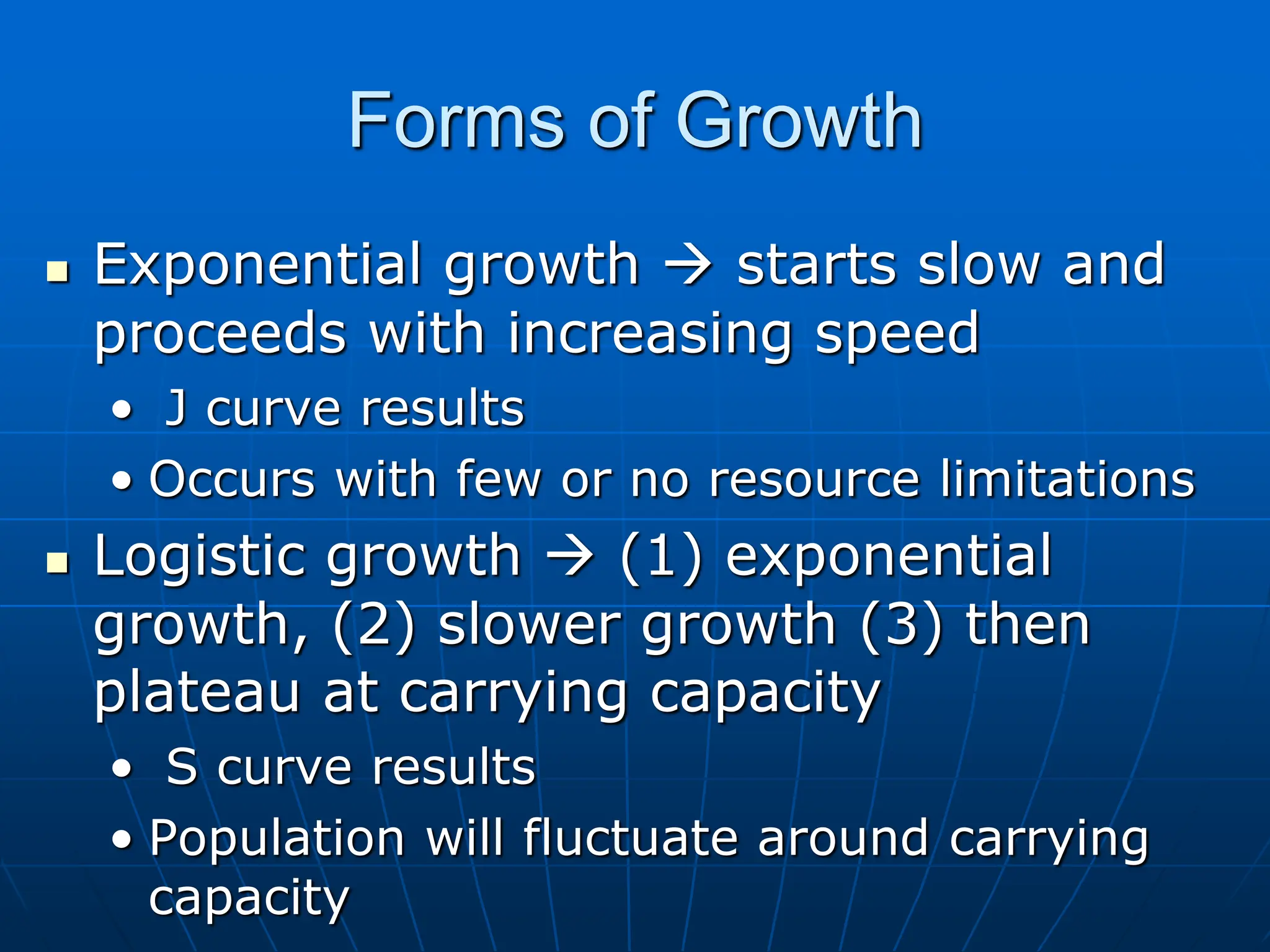 Forms of Growth
 Exponential growth  starts slow and
proceeds with increasing speed
• J curve results
• Occurs with few or no resource limitations
 Logistic growth  (1) exponential
growth, (2) slower growth (3) then
plateau at carrying capacity
• S curve results
• Population will fluctuate around carrying
capacity
 