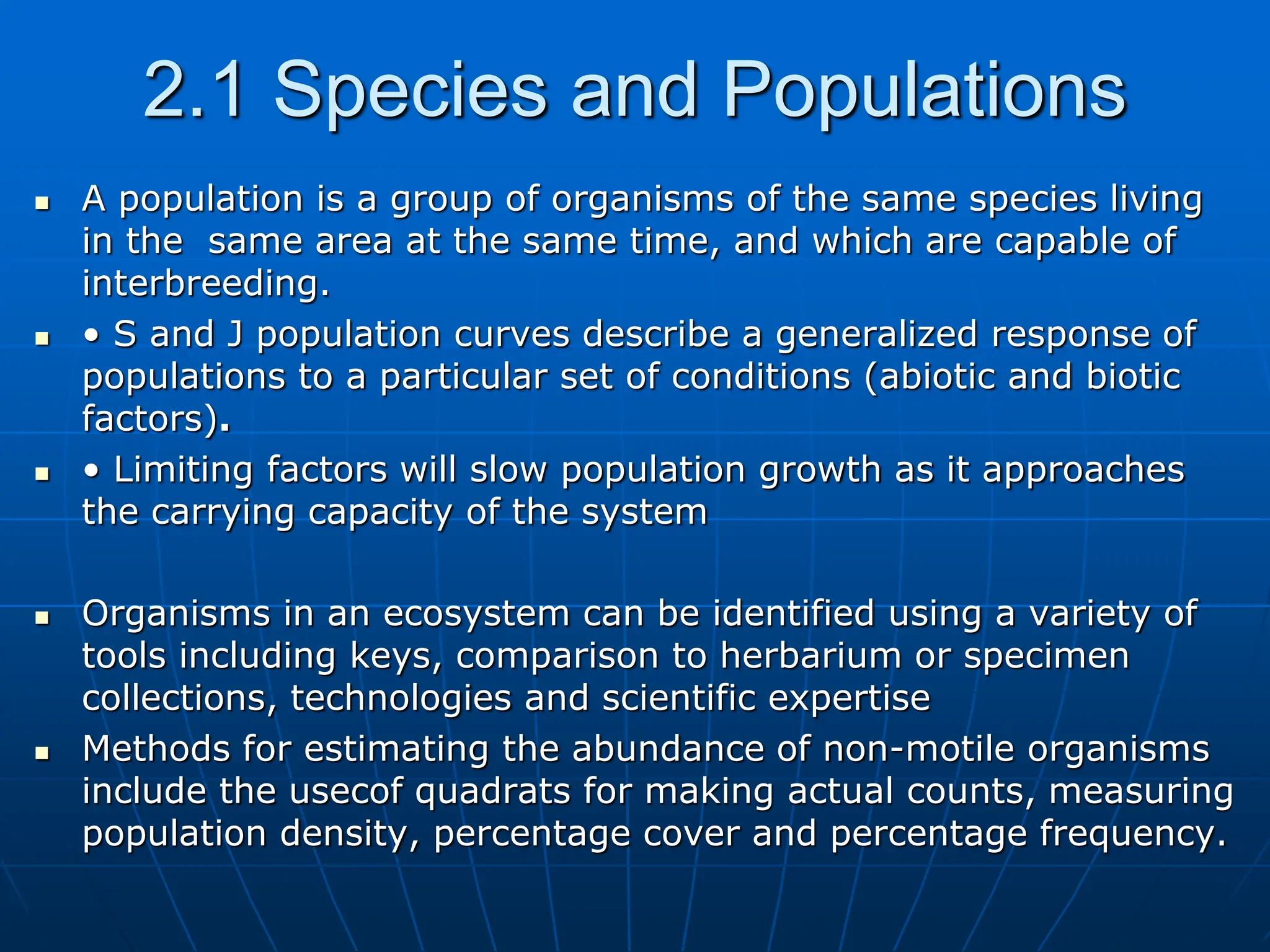 2.1 Species and Populations
 A population is a group of organisms of the same species living
in the same area at the same time, and which are capable of
interbreeding.
 • S and J population curves describe a generalized response of
populations to a particular set of conditions (abiotic and biotic
factors).
 • Limiting factors will slow population growth as it approaches
the carrying capacity of the system
 Organisms in an ecosystem can be identified using a variety of
tools including keys, comparison to herbarium or specimen
collections, technologies and scientific expertise
 Methods for estimating the abundance of non-motile organisms
include the usecof quadrats for making actual counts, measuring
population density, percentage cover and percentage frequency.
 
