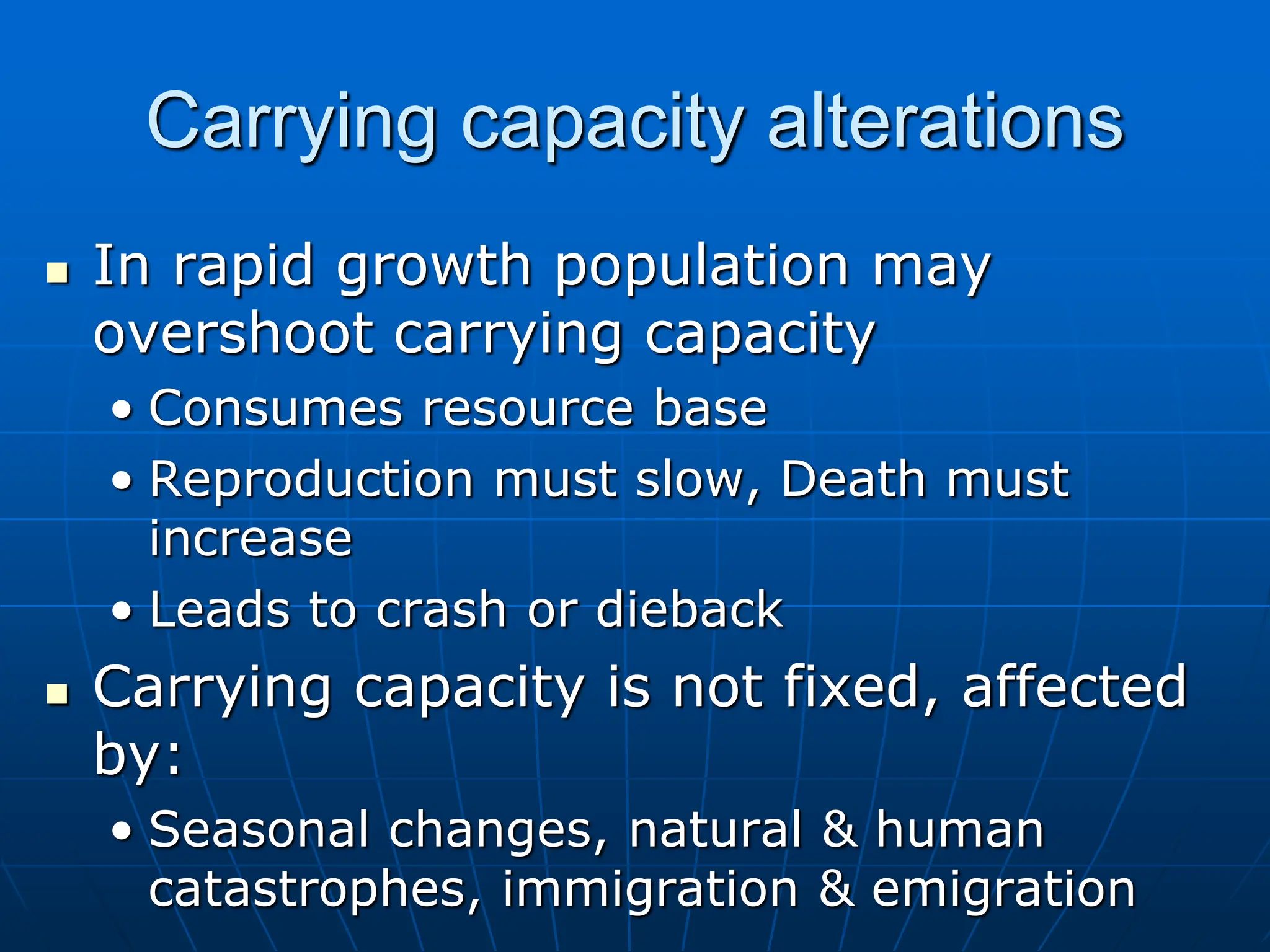 Carrying capacity alterations
 In rapid growth population may
overshoot carrying capacity
• Consumes resource base
• Reproduction must slow, Death must
increase
• Leads to crash or dieback
 Carrying capacity is not fixed, affected
by:
• Seasonal changes, natural & human
catastrophes, immigration & emigration
 