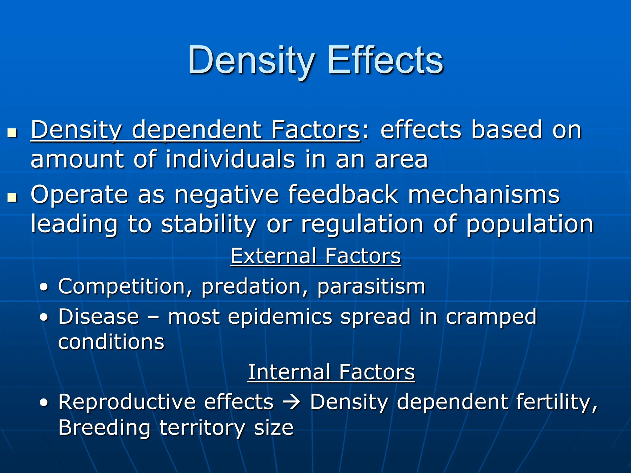Density Effects
 Density dependent Factors: effects based on
amount of individuals in an area
 Operate as negative feedback mechanisms
leading to stability or regulation of population
External Factors
• Competition, predation, parasitism
• Disease – most epidemics spread in cramped
conditions
Internal Factors
• Reproductive effects  Density dependent fertility,
Breeding territory size
 