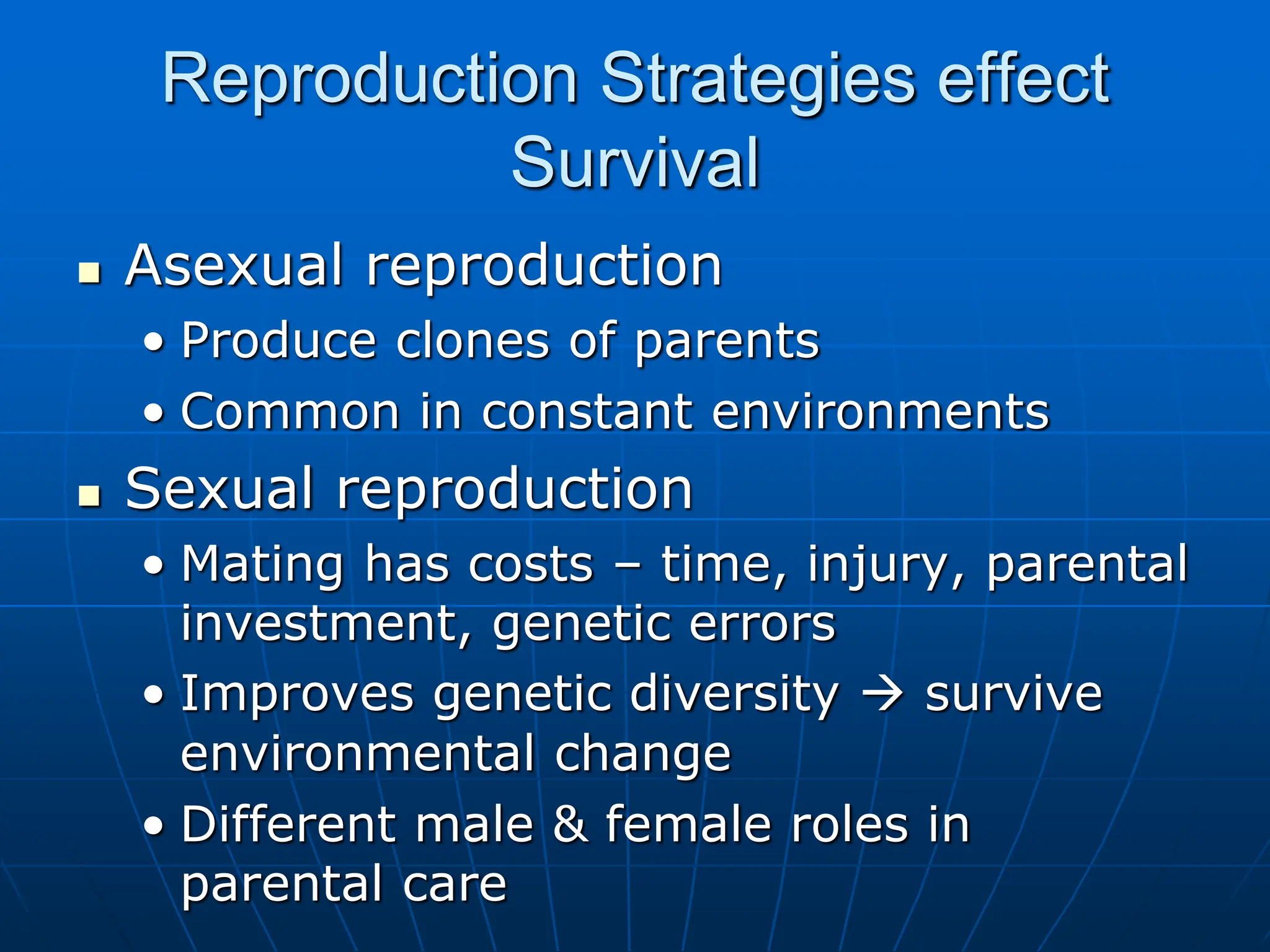 Reproduction Strategies effect
Survival
 Asexual reproduction
• Produce clones of parents
• Common in constant environments
 Sexual reproduction
• Mating has costs – time, injury, parental
investment, genetic errors
• Improves genetic diversity  survive
environmental change
• Different male & female roles in
parental care
 