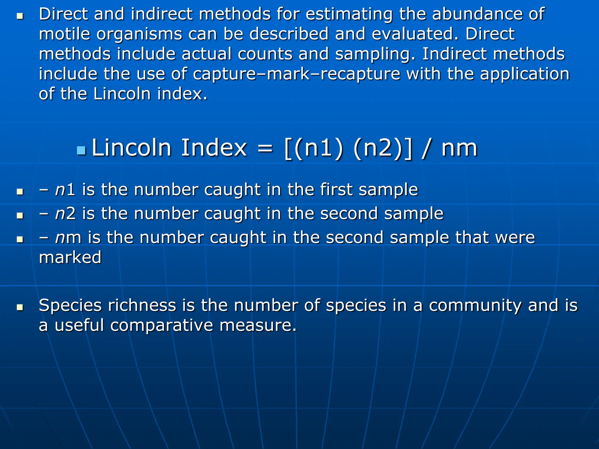 Direct and indirect methods for estimating the abundance of
motile organisms can be described and evaluated. Direct
methods include actual counts and sampling. Indirect methods
include the use of capture–mark–recapture with the application
of the Lincoln index.
 Lincoln Index = [(n1) (n2)] / nm
 – n1 is the number caught in the first sample
 – n2 is the number caught in the second sample
 – nm is the number caught in the second sample that were
marked
 Species richness is the number of species in a community and is
a useful comparative measure.
 