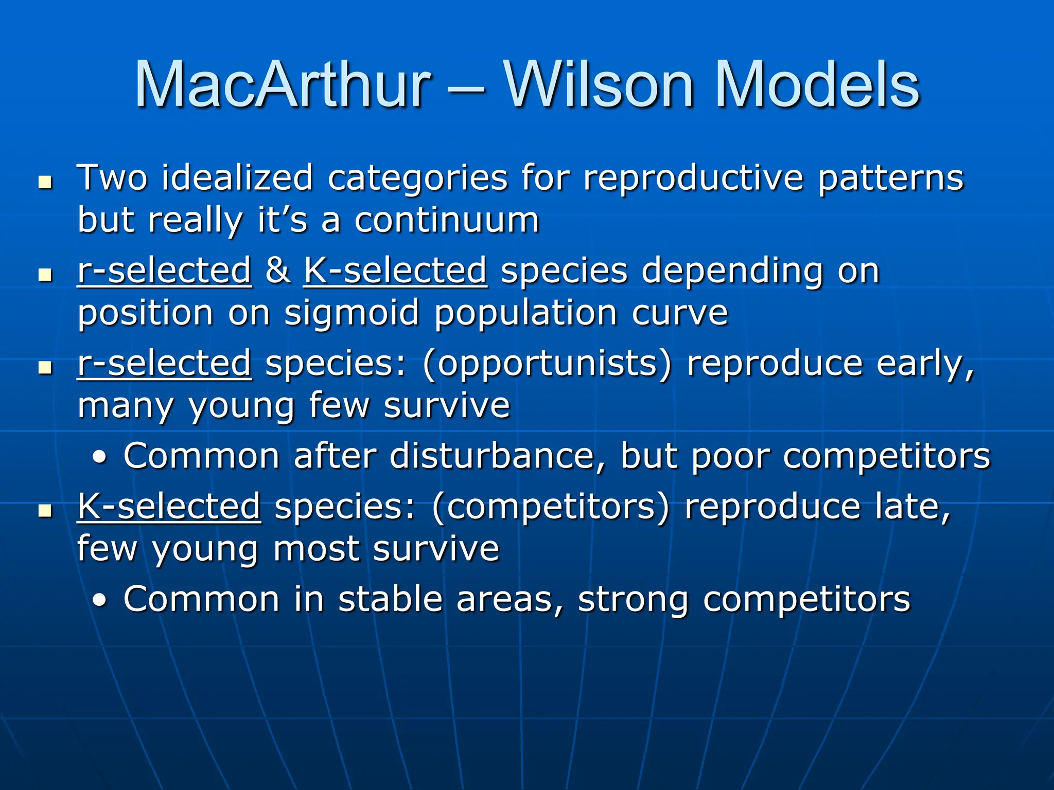 MacArthur – Wilson Models
 Two idealized categories for reproductive patterns
but really it’s a continuum
 r-selected & K-selected species depending on
position on sigmoid population curve
 r-selected species: (opportunists) reproduce early,
many young few survive
• Common after disturbance, but poor competitors
 K-selected species: (competitors) reproduce late,
few young most survive
• Common in stable areas, strong competitors
 