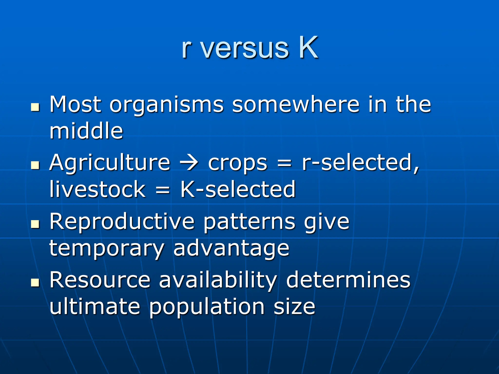 r versus K
 Most organisms somewhere in the
middle
 Agriculture  crops = r-selected,
livestock = K-selected
 Reproductive patterns give
temporary advantage
 Resource availability determines
ultimate population size
 