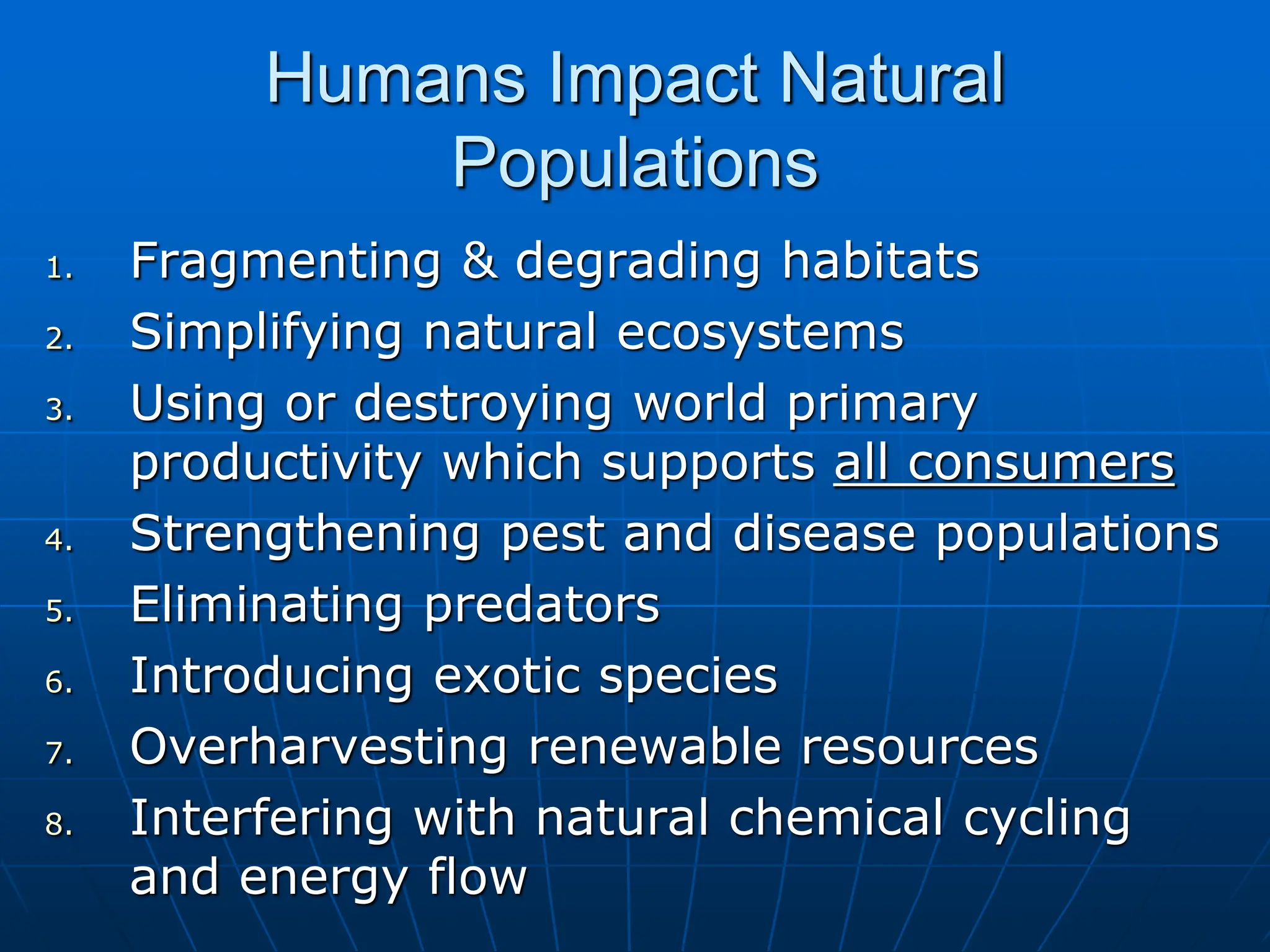 Humans Impact Natural
Populations
1. Fragmenting & degrading habitats
2. Simplifying natural ecosystems
3. Using or destroying world primary
productivity which supports all consumers
4. Strengthening pest and disease populations
5. Eliminating predators
6. Introducing exotic species
7. Overharvesting renewable resources
8. Interfering with natural chemical cycling
and energy flow
 