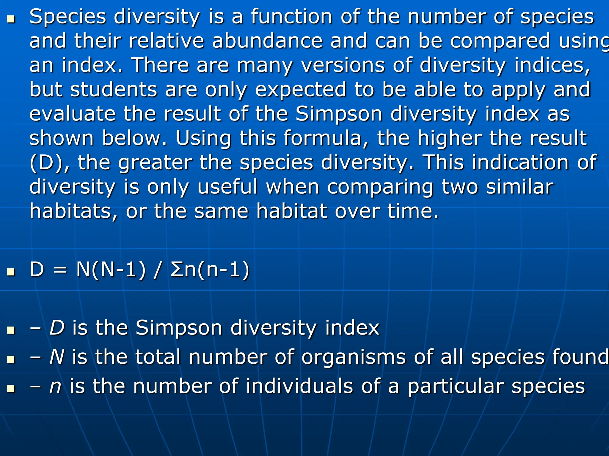  Species diversity is a function of the number of species
and their relative abundance and can be compared using
an index. There are many versions of diversity indices,
but students are only expected to be able to apply and
evaluate the result of the Simpson diversity index as
shown below. Using this formula, the higher the result
(D), the greater the species diversity. This indication of
diversity is only useful when comparing two similar
habitats, or the same habitat over time.
 D = N(N-1) / Σn(n-1)
 – D is the Simpson diversity index
 – N is the total number of organisms of all species found
 – n is the number of individuals of a particular species
 