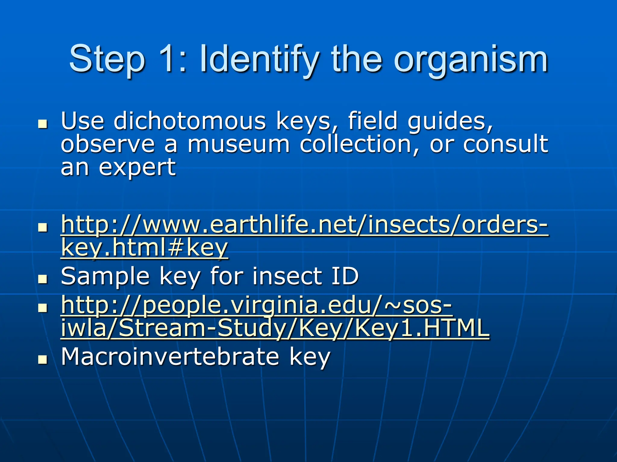 Step 1: Identify the organism
 Use dichotomous keys, field guides,
observe a museum collection, or consult
an expert
 http://www.earthlife.net/insects/orders-
key.html#key
 Sample key for insect ID
 http://people.virginia.edu/~sos-
iwla/Stream-Study/Key/Key1.HTML
 Macroinvertebrate key
 