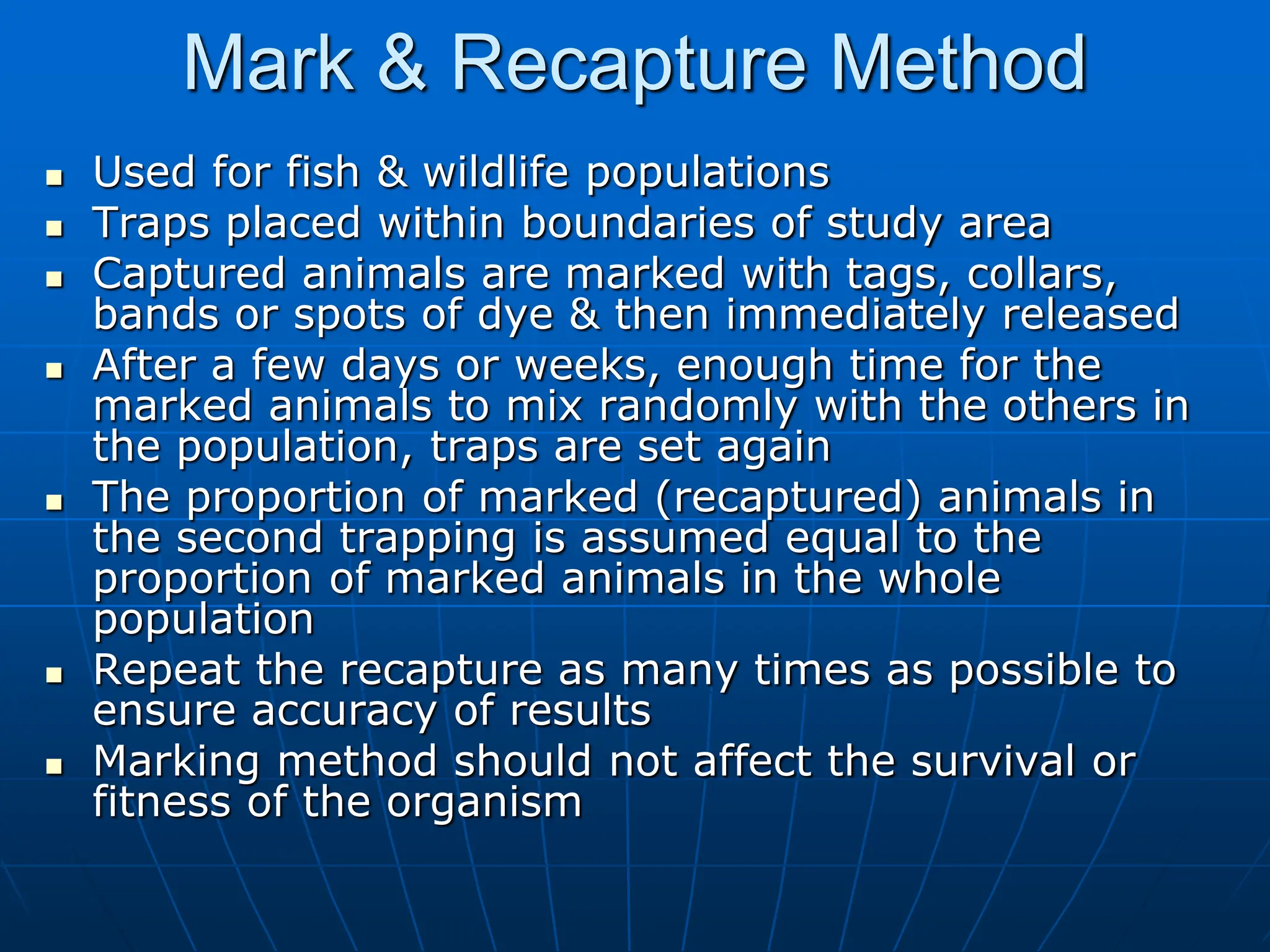 Mark & Recapture Method
 Used for fish & wildlife populations
 Traps placed within boundaries of study area
 Captured animals are marked with tags, collars,
bands or spots of dye & then immediately released
 After a few days or weeks, enough time for the
marked animals to mix randomly with the others in
the population, traps are set again
 The proportion of marked (recaptured) animals in
the second trapping is assumed equal to the
proportion of marked animals in the whole
population
 Repeat the recapture as many times as possible to
ensure accuracy of results
 Marking method should not affect the survival or
fitness of the organism
 