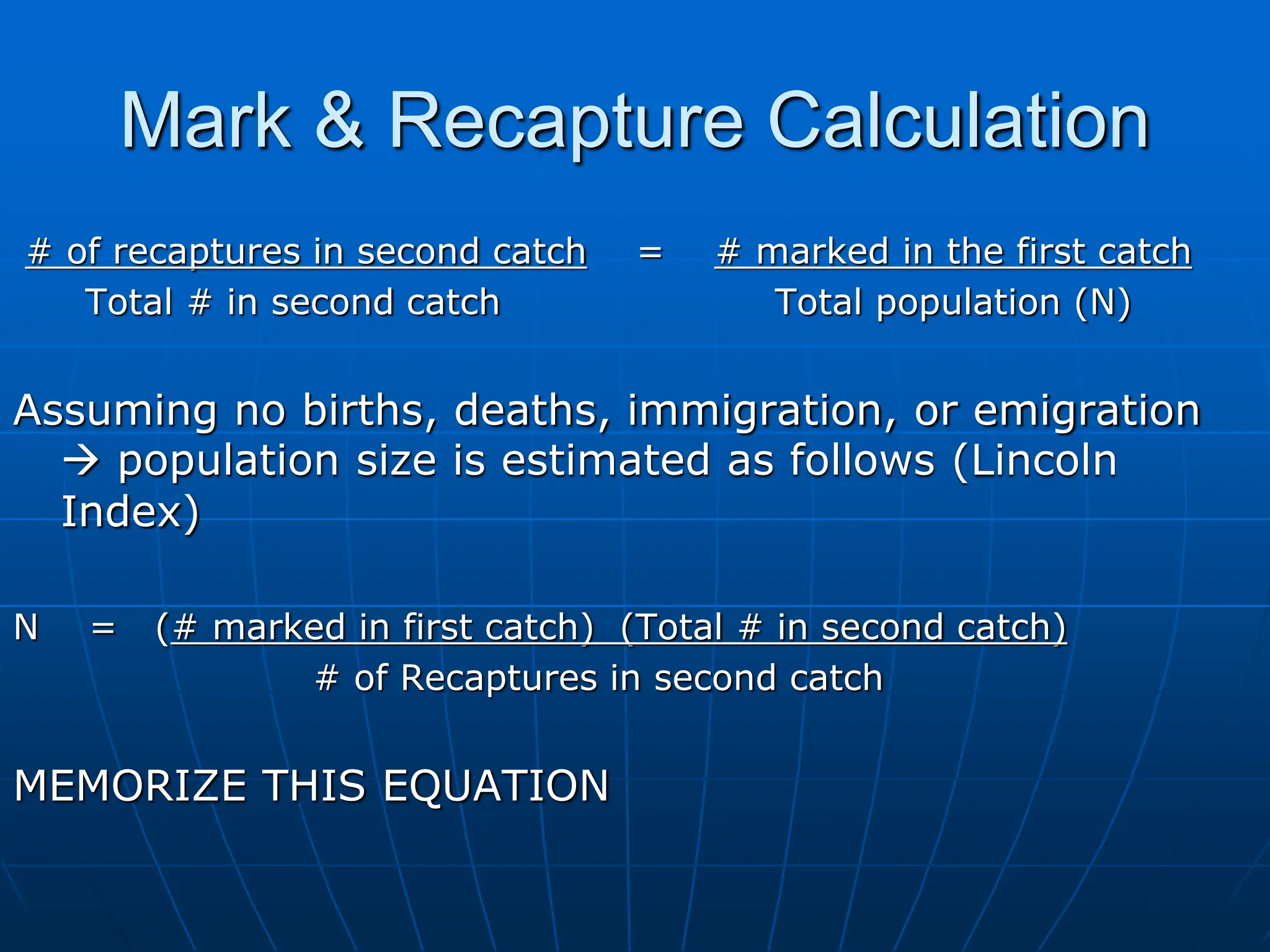 Mark & Recapture Calculation
# of recaptures in second catch = # marked in the first catch
Total # in second catch Total population (N)
Assuming no births, deaths, immigration, or emigration
 population size is estimated as follows (Lincoln
Index)
N = (# marked in first catch) (Total # in second catch)
# of Recaptures in second catch
MEMORIZE THIS EQUATION
 